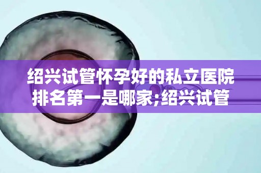 绍兴试管怀孕好的私立医院排名第一是哪家;绍兴试管婴儿首选，这家私立医院排名领先