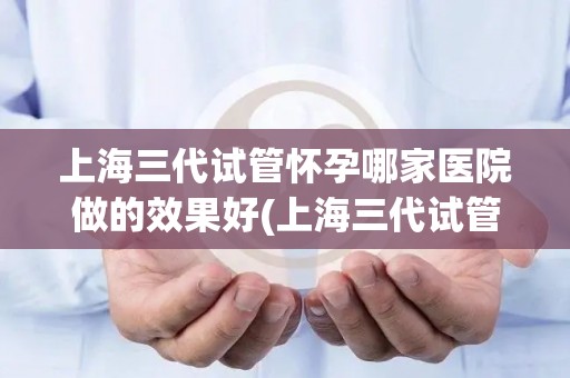 上海三代试管怀孕哪家医院做的效果好(上海三代试管怀孕，哪家医院效果佳？)