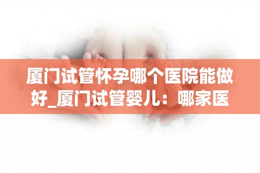 厦门试管怀孕哪个医院能做好_厦门试管婴儿：哪家医院技术更胜一筹？