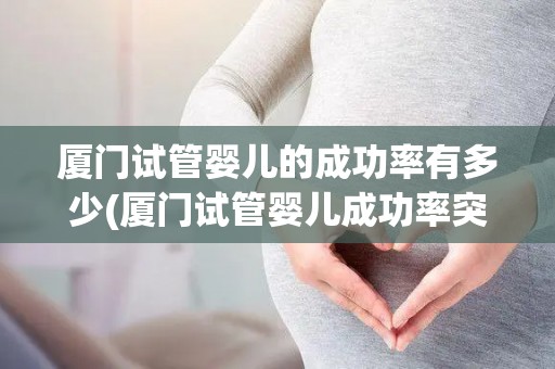 厦门试管婴儿的成功率有多少(厦门试管婴儿成功率突破新高,喜讯频传) 厦门试管婴儿的成功率有多少(厦门试管婴儿成功率突破新高,喜讯频传)