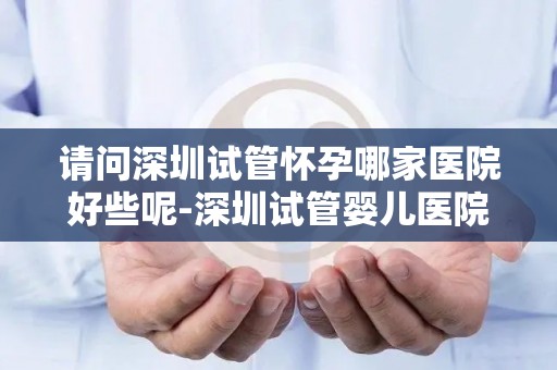请问深圳试管怀孕哪家医院好些呢-深圳试管婴儿医院哪家更胜一筹？