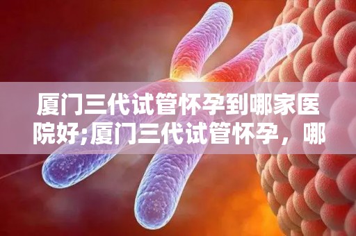 厦门三代试管怀孕到哪家医院好;厦门三代试管怀孕,哪家医院更专业? 厦门三代试管怀孕到哪家医院好;厦门三代试管怀孕,哪家医院更专业?