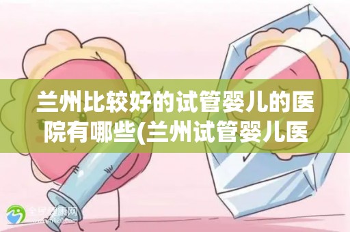 兰州比较好的试管婴儿的医院有哪些(兰州试管婴儿医院哪家强？)