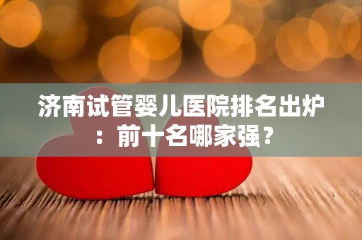 济南试管婴儿医院排名出炉:前十名哪家强? 济南试管婴儿医院排名出炉:前十名哪家强?