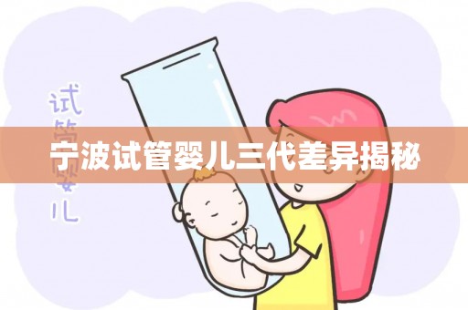 宁波试管婴儿三代差异揭秘 宁波试管婴儿三代差异揭秘