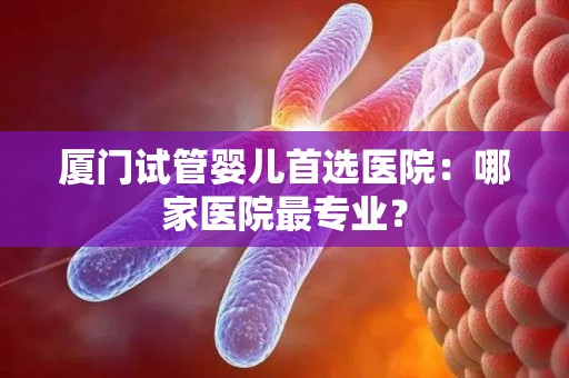 厦门试管婴儿首选医院:哪家医院最专业? 厦门试管婴儿首选医院:哪家医院最专业?