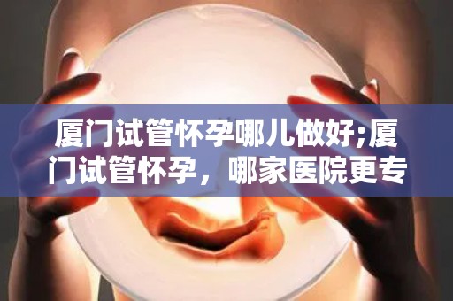 厦门试管怀孕哪儿做好;厦门试管怀孕，哪家医院更专业？