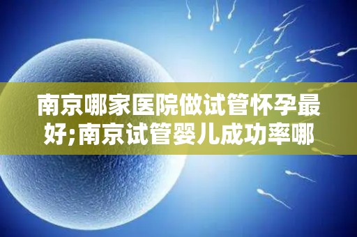 南京哪家医院做试管怀孕最好;南京试管婴儿成功率哪家医院领先？