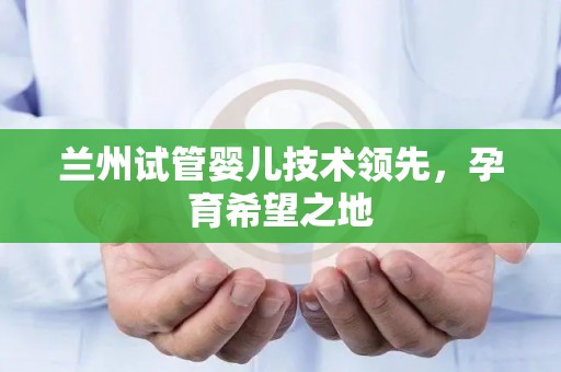 兰州试管婴儿技术领先，孕育希望之地