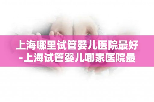 上海哪里试管婴儿医院最好-上海试管婴儿哪家医院最权威？