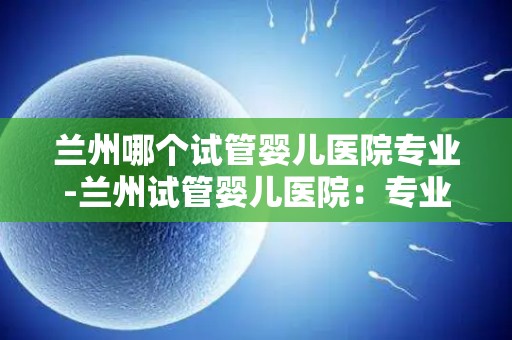 兰州哪个试管婴儿医院专业-兰州试管婴儿医院:专业助您圆梦育儿之路 兰州哪个试管婴儿医院专业-兰州试管婴儿医院:专业助您圆梦育儿之路