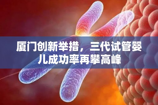 厦门创新举措,三代试管婴儿成功率再攀高峰 厦门创新举措,三代试管婴儿成功率再攀高峰