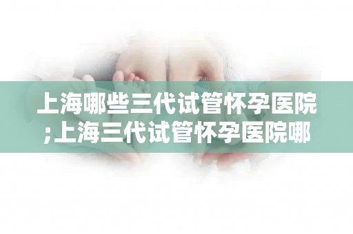 上海哪些三代试管怀孕医院;上海三代试管怀孕医院哪家强？