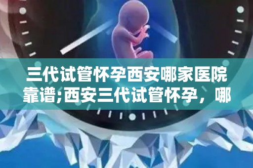三代试管怀孕西安哪家医院靠谱;西安三代试管怀孕，哪家医院更靠谱？