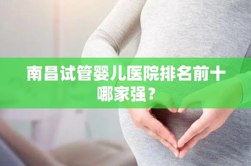 南昌试管婴儿医院排名前十哪家强? 南昌试管婴儿医院排名前十哪家强?