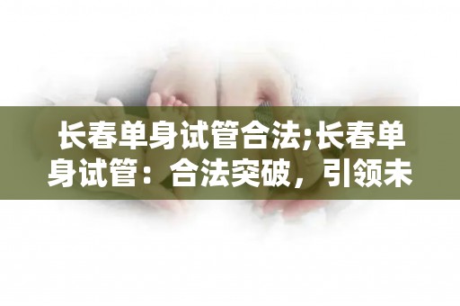 长春单身试管合法;长春单身试管：合法突破，引领未来