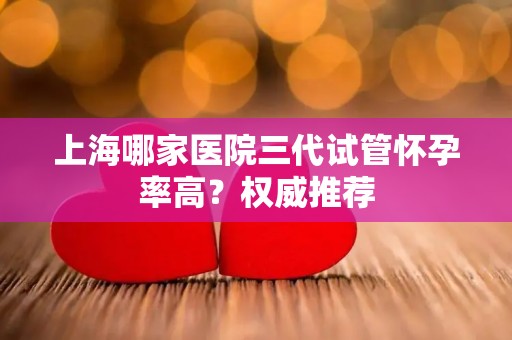 上海哪家医院三代试管怀孕率高?权威推荐 上海哪家医院三代试管怀孕率高?权威推荐