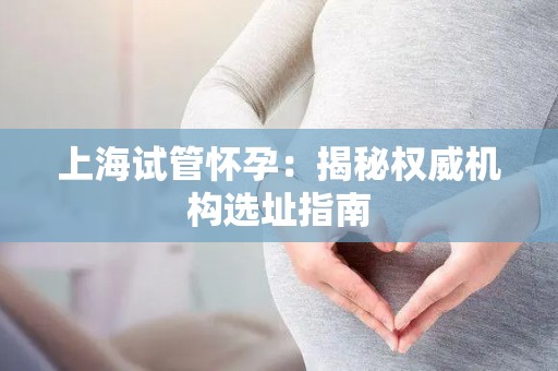 上海试管怀孕:揭秘权威机构选址指南 上海试管怀孕:揭秘权威机构选址指南