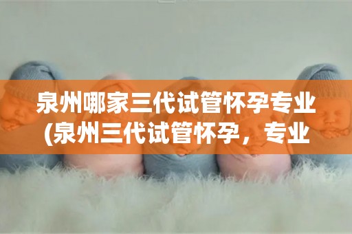 泉州哪家三代试管怀孕专业(泉州三代试管怀孕,专业助您喜得贵子) 泉州哪家三代试管怀孕专业(泉州三代试管怀孕,专业助您喜得贵子)