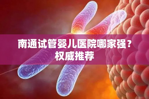 南通试管婴儿医院哪家强？权威推荐