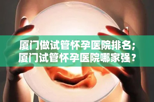 厦门做试管怀孕医院排名;厦门试管怀孕医院哪家强？权威排名揭晓