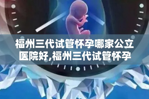 福州三代试管怀孕哪家公立医院好,福州三代试管怀孕，公立医院哪家强？