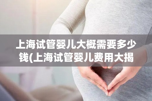 上海试管婴儿大概需要多少钱(上海试管婴儿费用大揭秘：价格几何？)