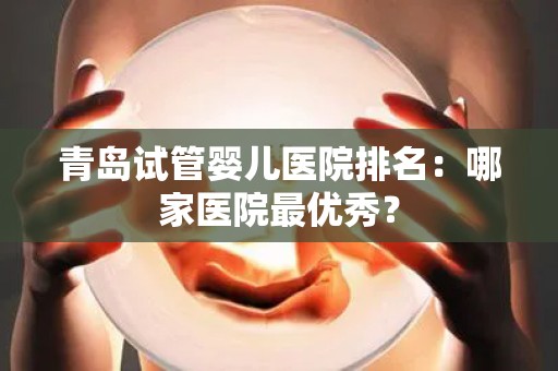 青岛试管婴儿医院排名：哪家医院最优秀？