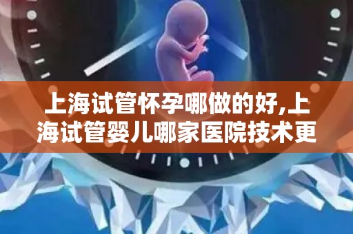上海试管怀孕哪做的好,上海试管婴儿哪家医院技术更佳？