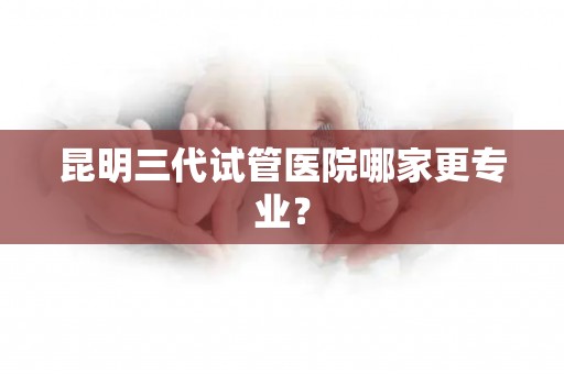 昆明三代试管医院哪家更专业？