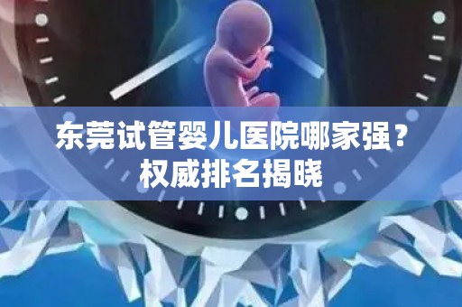东莞试管婴儿医院哪家强？权威排名揭晓