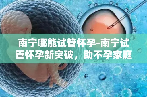 南宁哪能试管怀孕-南宁试管怀孕新突破，助不孕家庭圆梦生育