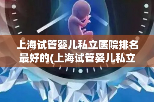 上海试管婴儿私立医院排名最好的(上海试管婴儿私立医院排名：哪家医院最优秀？)