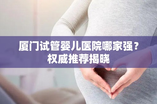 厦门试管婴儿医院哪家强？权威推荐揭晓