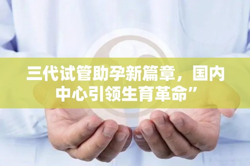 三代试管助孕新篇章，国内中心引领生育革命”
