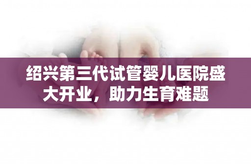 绍兴第三代试管婴儿医院盛大开业，助力生育难题