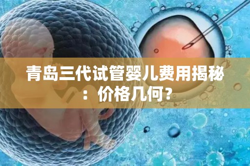 青岛三代试管婴儿费用揭秘：价格几何？