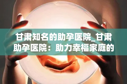 甘肃知名的助孕医院_甘肃助孕医院：助力幸福家庭的明星之选