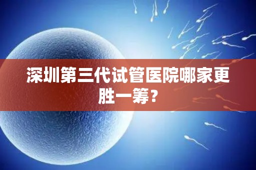深圳第三代试管医院哪家更胜一筹？