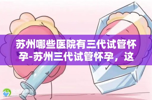 苏州哪些医院有三代试管怀孕-苏州三代试管怀孕，这些医院是首选