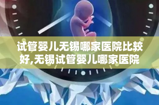 试管婴儿无锡哪家医院比较好,无锡试管婴儿哪家医院更专业？