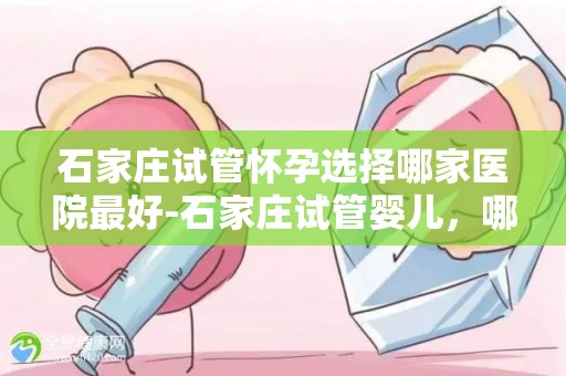 石家庄试管怀孕选择哪家医院最好-石家庄试管婴儿，哪家医院更胜一筹？