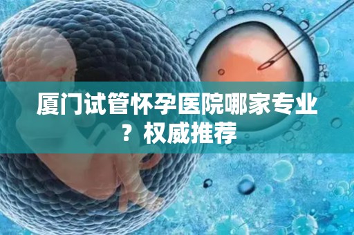 厦门试管怀孕医院哪家专业？权威推荐