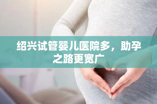 绍兴试管婴儿医院多，助孕之路更宽广