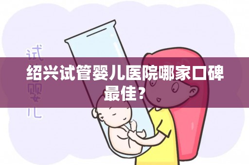 绍兴试管婴儿医院哪家口碑最佳？