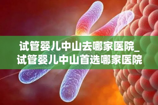 试管婴儿中山去哪家医院_试管婴儿中山首选哪家医院？