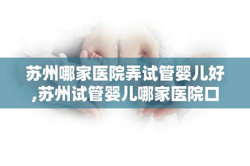 苏州哪家医院弄试管婴儿好,苏州试管婴儿哪家医院口碑最佳？