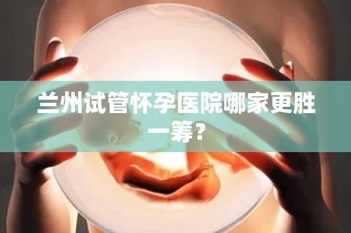 兰州试管怀孕医院哪家更胜一筹？