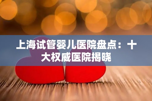 上海试管婴儿医院盘点:十大权威医院揭晓 上海试管婴儿医院盘点:十大权威医院揭晓