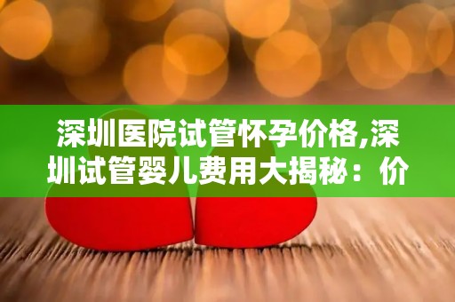 深圳医院试管怀孕价格,深圳试管婴儿费用大揭秘：价格几何？